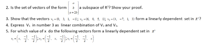 2. Is the set of vectors of the form
a subspace of R°? Show your proof.
a+25
3. Show that the vectors v, = (0, 3, 1, -1); v, =(6, 0, 5, 1); v, = (4, -7, 1, 3) form a linearly dependent set in R'?
4. Express Vi in number 3 as linear combination of V2 and V3.
5. For which value of x do the following vectors form a linearly dependent set in R
X,
