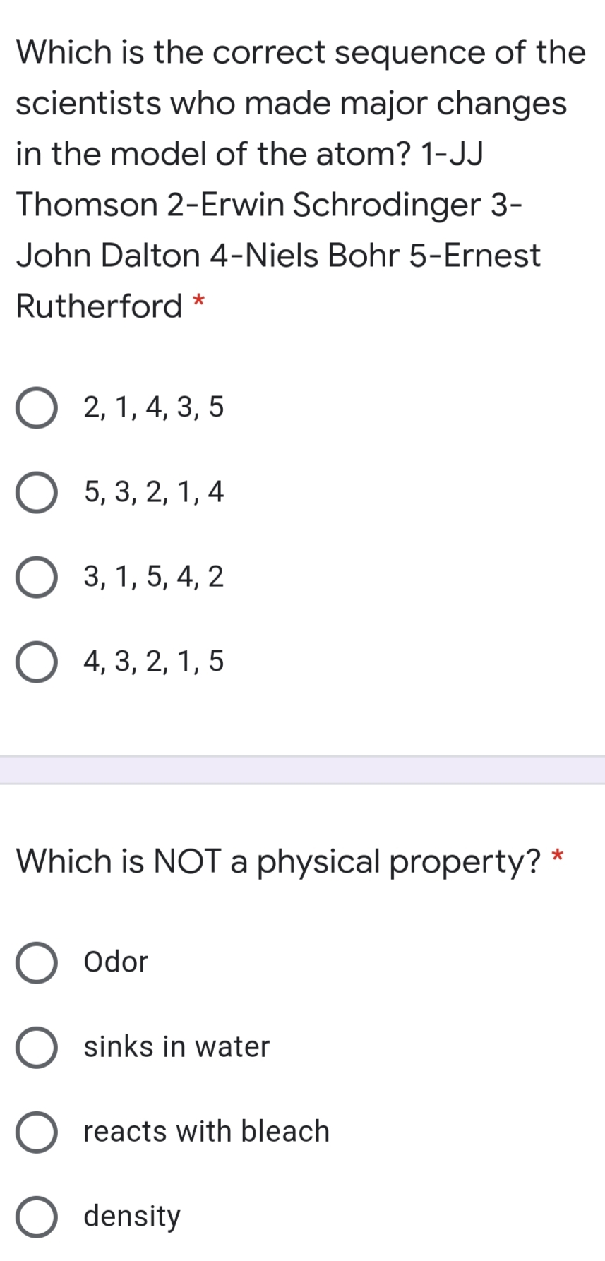 Which is the correct sequence of the
scientists who made major changes
in the model of the atom? 1-JJ
Thomson 2-Erwin Schrodinger 3-
John Dalton 4-Niels Bohr 5-Ernest
Rutherford *
2, 1, 4, 3, 5
О 5, 3, 2, 1, 4
3, 1, 5, 4, 2
4, 3, 2, 1, 5
Which is NOT a physical property? *
Odor
sinks in water
reacts with bleach
density
