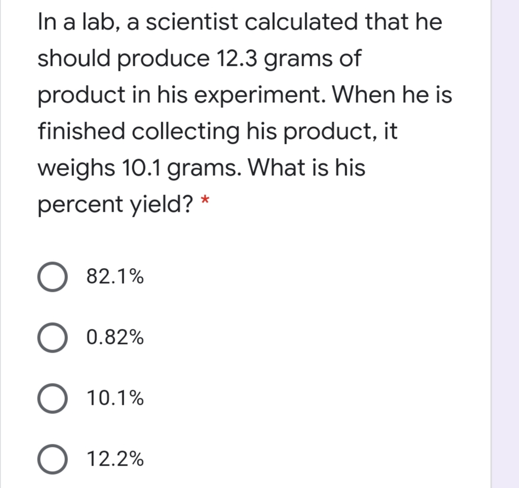 In a lab, a scientist calculated that he
should produce 12.3 grams of
product in his experiment. When he is
finished collecting his product, it
weighs 10.1 grams. What is his
percent yield? *
82.1%
0.82%
10.1%
O 12.2%
