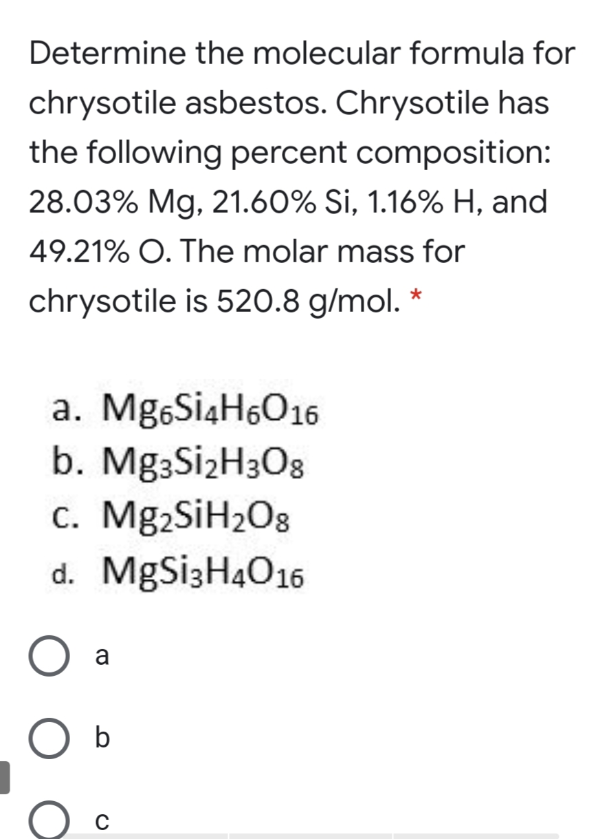 Determine the molecular formula for
chrysotile asbestos. Chrysotile has
the following percent composition:
28.03% Mg, 21.60% Si, 1.16% H, and
49.21% O. The molar mass for
chrysotile is 520.8 g/mol. *
a. Mg6Si4H6O16
b. Mg3SizH3O8
c. Mg2SiH2O8
d. MgSi3H4O16
a
b
