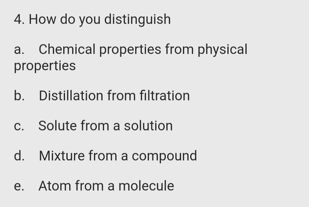 4. How do you distinguish
a. Chemical properties from physical
properties
b. Distillation from filtration
С.
Solute from a solution
d. Mixture from a compound
e. Atom from a molecule
