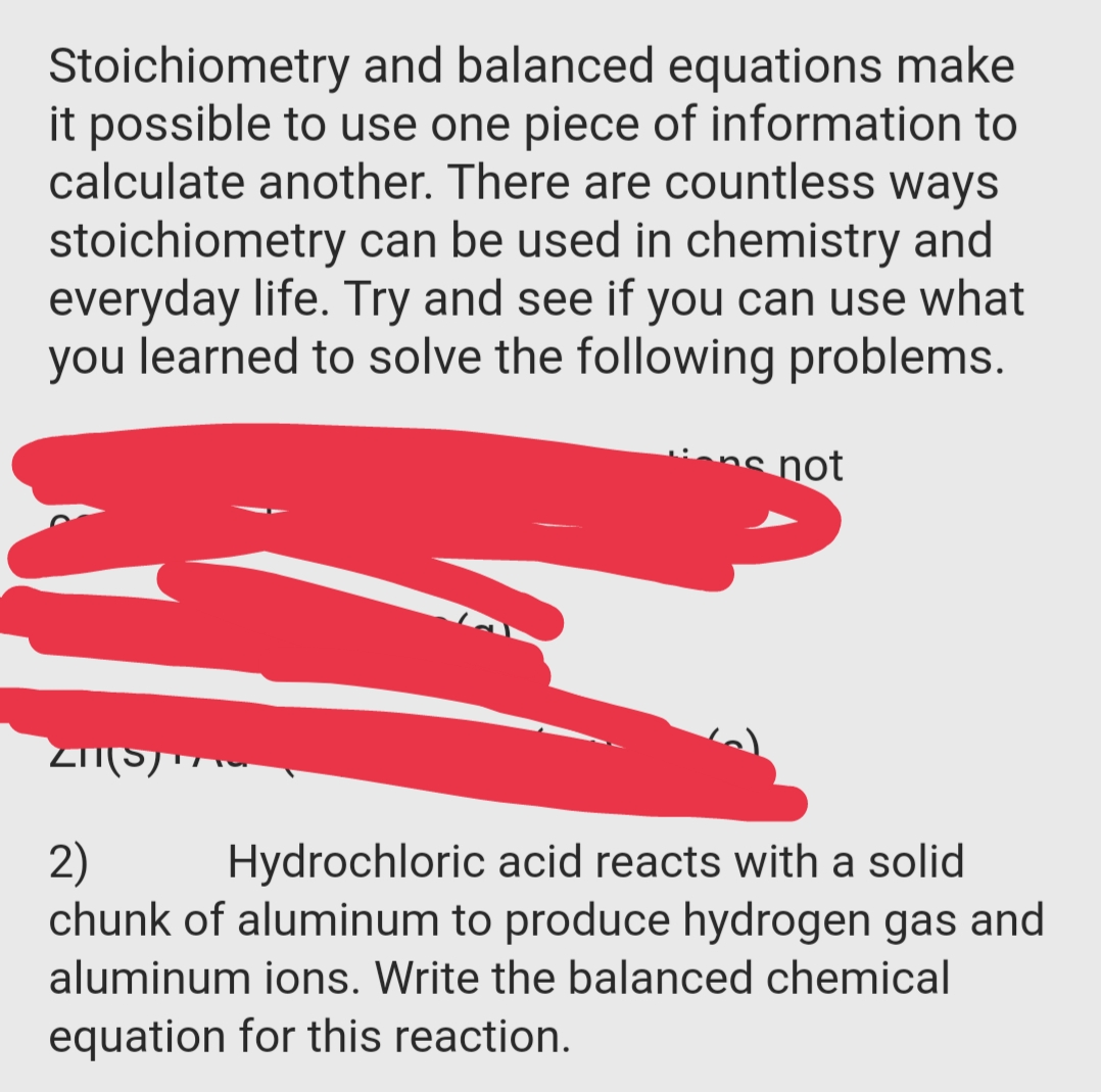 Stoichiometry and balanced equations make
it possible to use one piece of information to
calculate another. There are countless ways
stoichiometry can be used in chemistry and
everyday life. Try and see if you can use what
you learned to solve the following problems.
not
2)
chunk of aluminum to produce hydrogen gas and
Hydrochloric acid reacts with a solid
aluminum ions. Write the balanced chemical
equation for this reaction.
