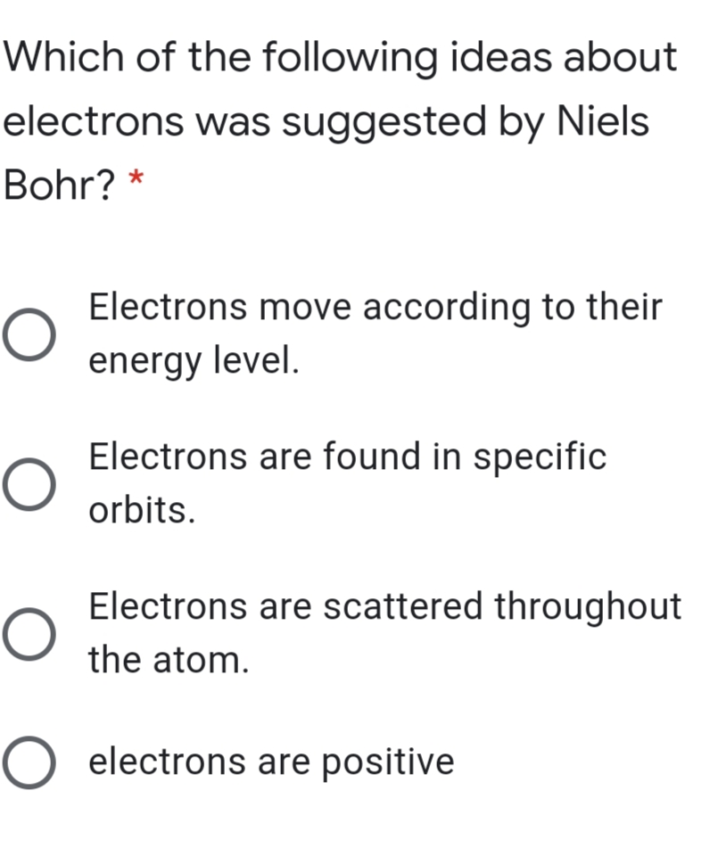 Which of the following ideas about
electrons was suggested by Niels
Bohr? *
Electrons move according to their
energy level.
Electrons are found in specific
orbits.
Electrons are scattered throughout
the atom.
O electrons are positive
