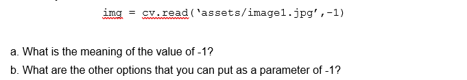 img = cv.read ('assets/imagel.jpg', -1)
a. What is the meaning of the value of -1?
b. What are the other options that you can put as a parameter of -1?
