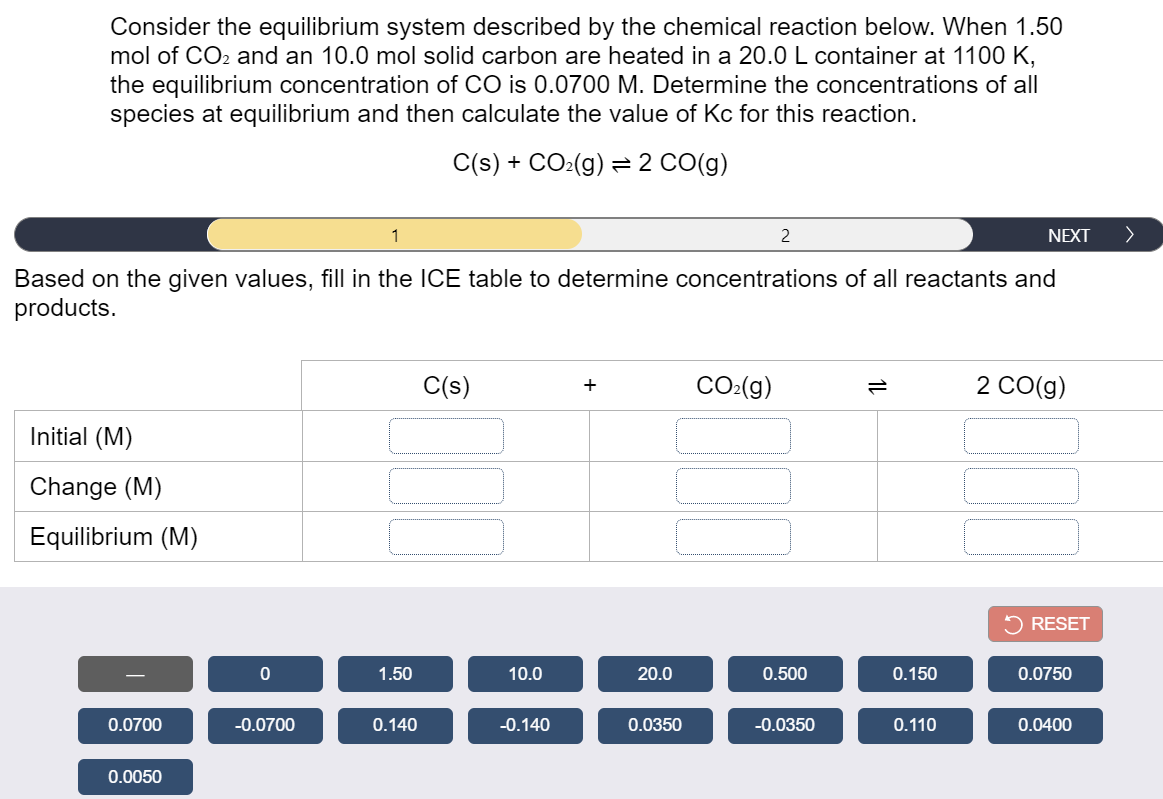 Consider the equilibrium system described by the chemical reaction below. When 1.50
mol of CO2 and an 10.0 mol solid carbon are heated in a 20.0 L container at 1100 K,
the equilibrium concentration of CO is 0.0700 M. Determine the concentrations of all
species at equilibrium and then calculate the value of Kc for this reaction.
C(s) + CO:(g) =2 CO(g)
1
2
NEXT
Based on the given values, fill in the ICE table to determine concentrations of all reactants and
products.
C(s)
CO:(g)
2 CO(g)
+
Initial (M)
Change (M)
Equilibrium (M)
5 RESET
1.50
10.0
20.0
0.500
0.150
0.0750
0.0700
-0.0700
0.140
-0.140
0.0350
-0.0350
0.110
0.0400
0.0050
