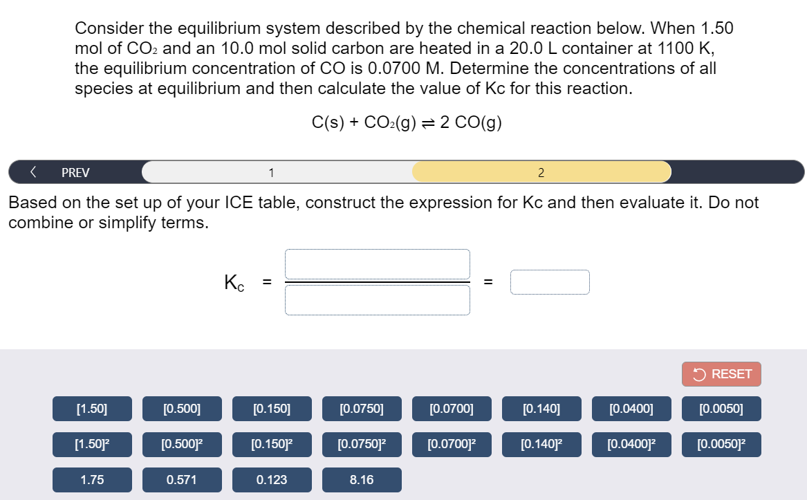 Consider the equilibrium system described by the chemical reaction below. When 1.50
mol of CO2 and an 10.0 mol solid carbon are heated in a 20.0 L container at 1100 K,
the equilibrium concentration of CO is 0.0700 M. Determine the concentrations of all
species at equilibrium and then calculate the value of Kc for this reaction.
C(s) + CO:(g) = 2 CO(g)
PREV
Based on the set up of your ICE table, construct the expression for Kc and then evaluate it. Do not
combine or simplify terms.
Ko
2 RESET
[1.50]
[0.500]
[0.150]
[0.0750]
[0.0700]
[0.140]
[0.0400]
[0.0050]
[1.50]?
[0.500]?
[0.150]
[0.0750]?
[0.0700]?
[0.140]?
[0.0400]?
[0.0050]?
1.75
0.571
0.123
8.16
