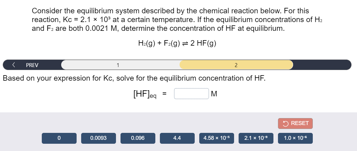 Consider the equilibrium system described by the chemical reaction below. For this
reaction, Kc = 2.1 × 103 at a certain temperature. If the equilibrium concentrations of H2
and F2 are both 0.0021 M, determine the concentration of HF at equilibrium.
H2(g) + F2(g) = 2 HF(g)
PREV
1
2
Based on your expression for Kc, solve for the equilibrium concentration of HF.
[HF]eq
M
5 RESET
0.0093
0.096
4.4
4.58 x 10-5
2.1 x 10-9
1.0 x 106
