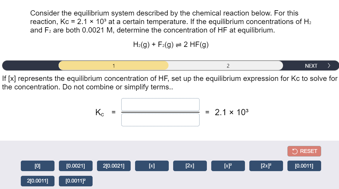 Consider the equilibrium system described by the chemical reaction below. For this
reaction, Kc = 2.1 × 103 at a certain temperature. If the equilibrium concentrations of H2
and F2 are both 0.0021 M, determine the concentration of HF at equilibrium.
H:(g) + F2(g) = 2 HF(g)
1
2
NEXT
>
If [x] represents the equilibrium concentration of HF, set up the equilibrium expression for Kc to solve for
the concentration. Do not combine or simplify terms..
Ko
= 2.1 x 103
RESET
[0]
[0.0021]
2[0.0021]
[x]
[2x]
[2x}
[0.0011]
2[0.0011]
[0.0011P
