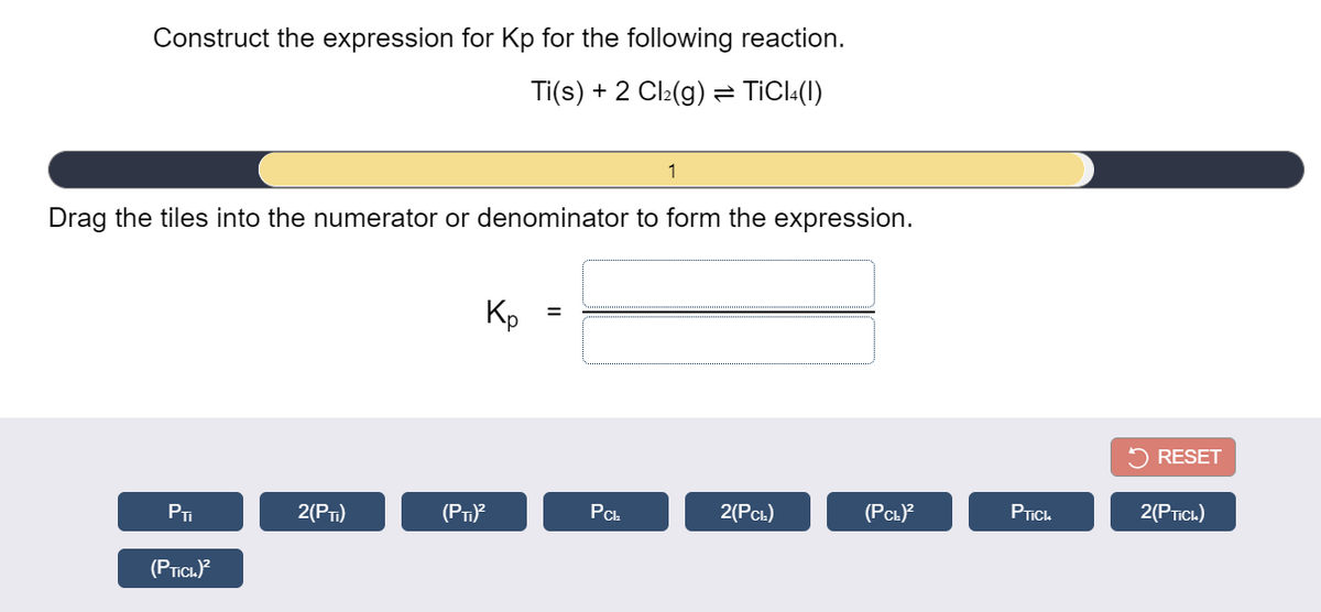 Construct the expression for Kp for the following reaction.
Ti(s) + 2 Cl:(g) = TICI:(1)
1
Drag the tiles into the numerator or denominator to form the expression.
Kp
5 RESET
PI
2(PT)
(PT)
PCh
2(Рс.)
(PCL)?
PTIC.
2(PTICL)
(PTICI.)?
