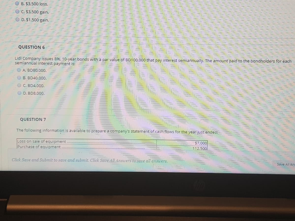 O B. $3,500 loss.
C. $3,500 gain.
D. $1,500 gain.
QUESTION 6
Lidl Company issues 896, 10-year.bonds with a par value of BD100,000 that pay interest semiannually. The amount paid to the bondholders for each
semiannual interest payment is:
O A. BD80,000.
OB. BD40,0000.
O C. BD4,000.
O D. BD8,000.
QUESTION 7
The following information is available to prepare a company's statement of cash flows for the year just ended:
Loss on sale of equipment
Purchase of equipment
$7,000
112,500
Click Save and Submit to save and submit. Click Save AlLAnswers to save all answers.
Save All Ans
