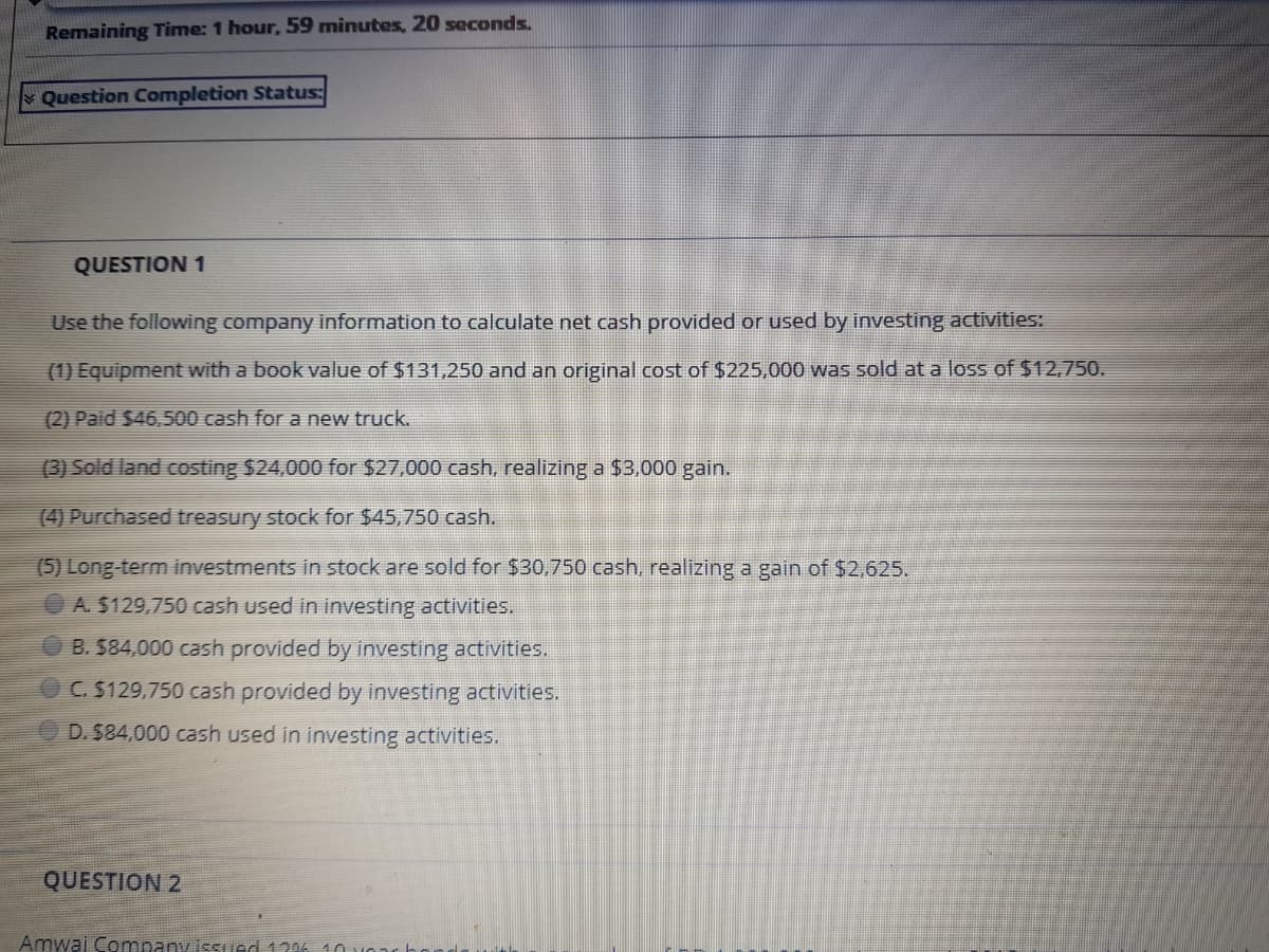 Remaining Time: 1 hour, 59 minutes, 20 seconds.
Question Completion Status:
QUESTION 1
Use the following company information to calculate net cash provided or used by investing activities:
(1) Equipment with a book value of $131,250 and an original cost of $225,000 was sold at a loss of $12,750.
(2) Paid $46,500 cash for a new truck.
(3) Sold land costing $24,000 for $27,000 cash, realizing a $3,000 gain.
(4) Purchased treasury stock for $45,750 cash.
(5) Long term investments in stock are sold for $30,750 cash, realizing a gain of $2,625.
A. $129,750 cash used in investing activities.
B. $84,000 cash provided by investing activities.
C. $129,750 cash provided by investing activities.
D. $84,000 cash used in investing activities.
QUESTION 2
Amwaj Company issued 129% 10 vO
