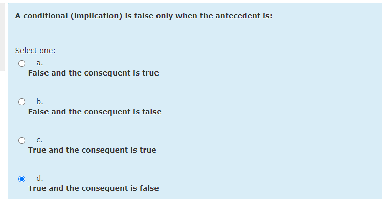 A conditional (implication) is false only when the antecedent is:
Select one:
a.
False and the consequent is true
O b.
False and the consequent is false
O C.
True and the consequent is true
d.
True and the consequent is false
