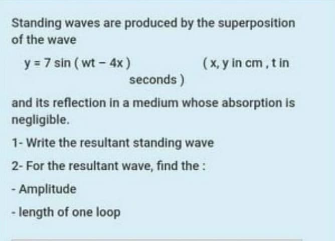 Standing waves are produced by the superposition
of the wave
y = 7 sin ( wt - 4x )
(x, y in cm, t in
seconds )
and its reflection in a medium whose absorption is
negligible.
1- Write the resultant standing wave
2- For the resultant wave, find the:
- Amplitude
- length of one loop
