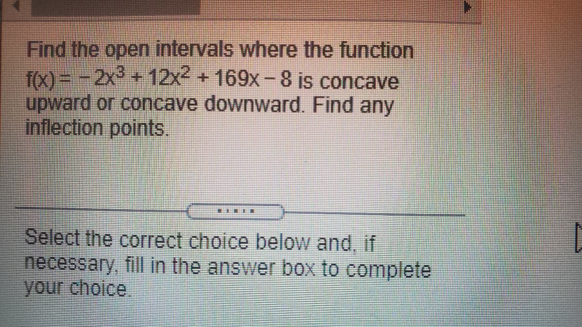 Find the open intervals where the function
To) = - 2x +12x +169x-8 is concave
upward or concave downward. Find any
inflection points.
Select the correct choice below and, if
necessary, fill in the answer box to complete
your choice.
