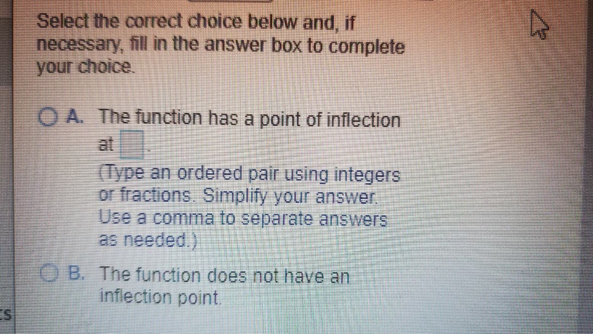 Select the correct choice below and, if
necessary, fill in the answer box to complete
your choice
O A. The function has a point of inflection
at
(Type an ordered pair using integers
or fractions, Simplify your answer.
Use a comma to separate answers
as needed.)
OB. The function does not have an
inflection point.
