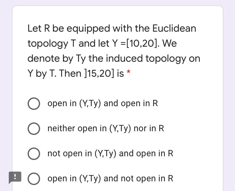 Let R be equipped with the Euclidean
topology T and let Y =[10,20]. We
denote by Ty the induced topology on
Y by T. Then ]15,20] is *
O open in (Y,Ty) and open in R
O neither open in (Y,Ty) nor in R
not open in (Y,Ty) and open in R
BO open in (Y,Ty) and not open in R
