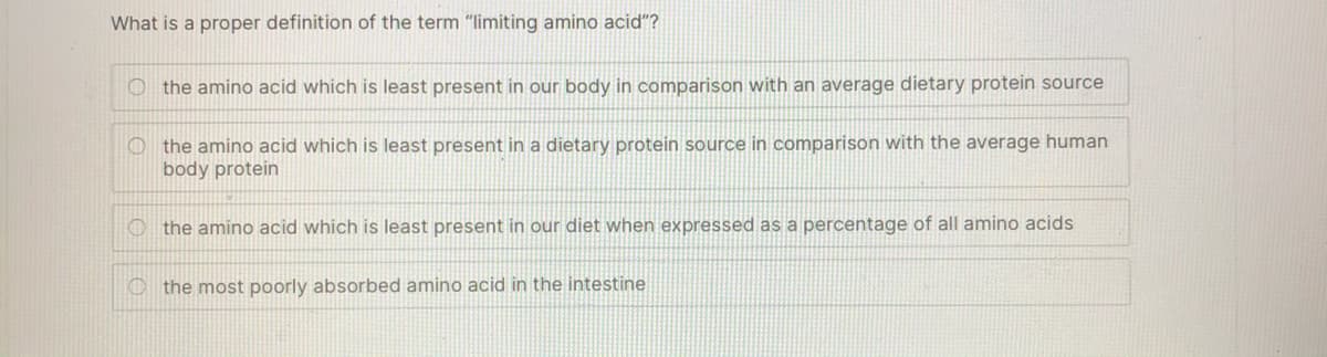 What is a proper definition of the term "limiting amino acid"?
O the amino acid which is least present in our body in comparison with an average dietary protein source
O the amino acid which is least present in a dietary protein source in comparison with the average human
body protein
O the amino acid which is least present in our diet when expressed as a percentage of all amino acids
O the most poorly absorbed amino acid in the intestine
