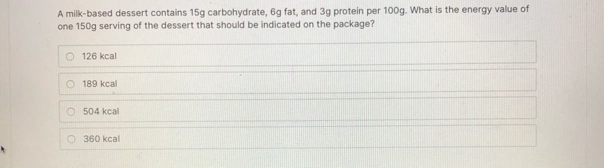 A milk-based dessert contains 15g carbohydrate, 6g fat, and 3g protein per 100g. What is the energy value of
one 150g serving of the dessert that should be indicated on the package?
O 126 kcal
O 189 kcal
O 504 kcal
O 360 kcal
