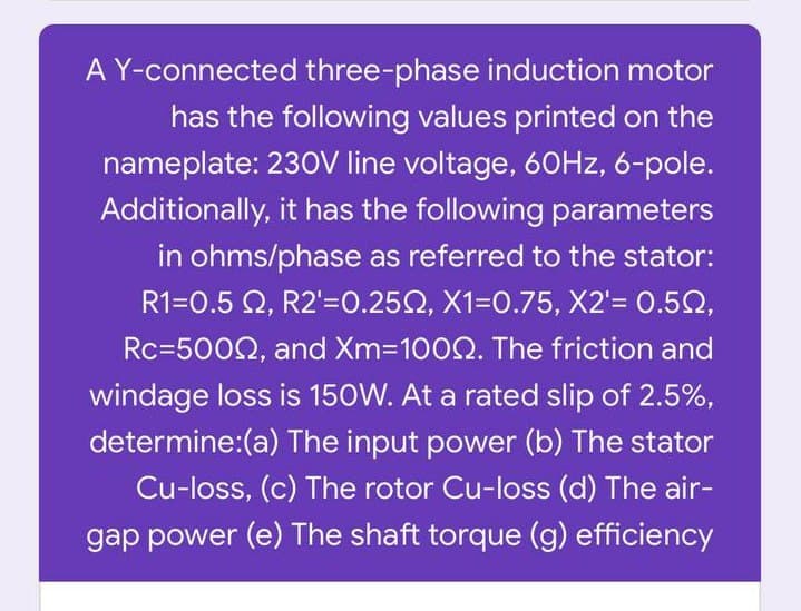 A Y-connected three-phase induction motor
has the following values printed on the
nameplate: 230V line voltage, 60HZ, 6-pole.
Additionally, it has the following parameters
in ohms/phase as referred to the stator:
R1=0.5 Q, R2'=0.252, X1=0.75, X2'= 0.52,
Rc=5002, and Xm-1002. The friction and
windage loss is 150W. At a rated slip of 2.5%,
determine:(a) The input power (b) The stator
Cu-loss, (c) The rotor Cu-loss (d) The air-
gap power (e) The shaft torque (g) efficiency
