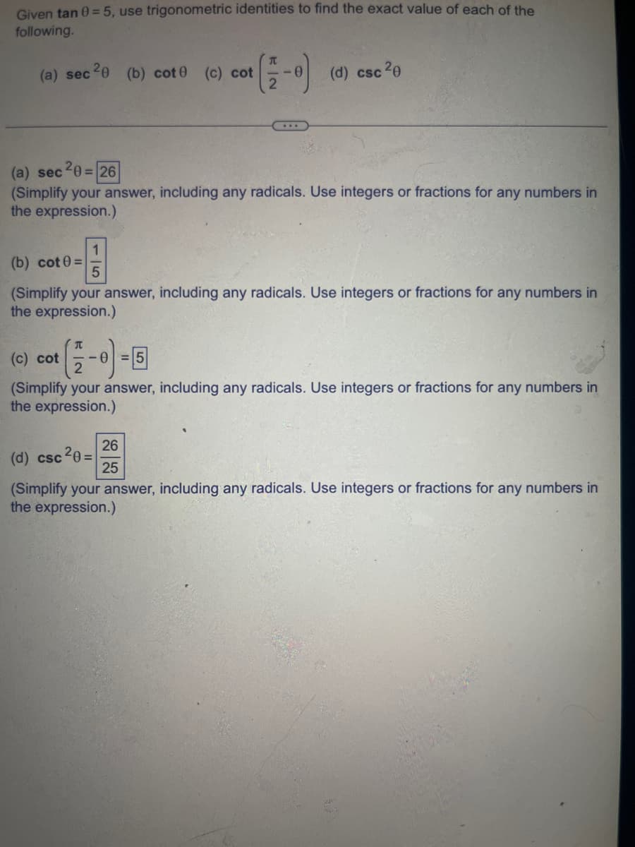 Given tan 0 = 5, use trigonometric identities to find the exact value of each of the
following.
(a) sec 20 (b) cot0 (c) cot
(a) sec 20=26
(Simplify your answer, including any radicals. Use integers or fractions for any numbers in
the expression.)
π
(c) cot -0
T
(b) cot 0=
(Simplify your answer, including any radicals. Use integers or fractions for any numbers in
the expression.)
(d) csc 20
(d) csc 20 =
(Simplify your answer, including any radicals. Use integers or fractions for any numbers in
the expression.)
26
25
(Simplify your answer, including any radicals. Use integers or fractions for any numbers in
the expression.)