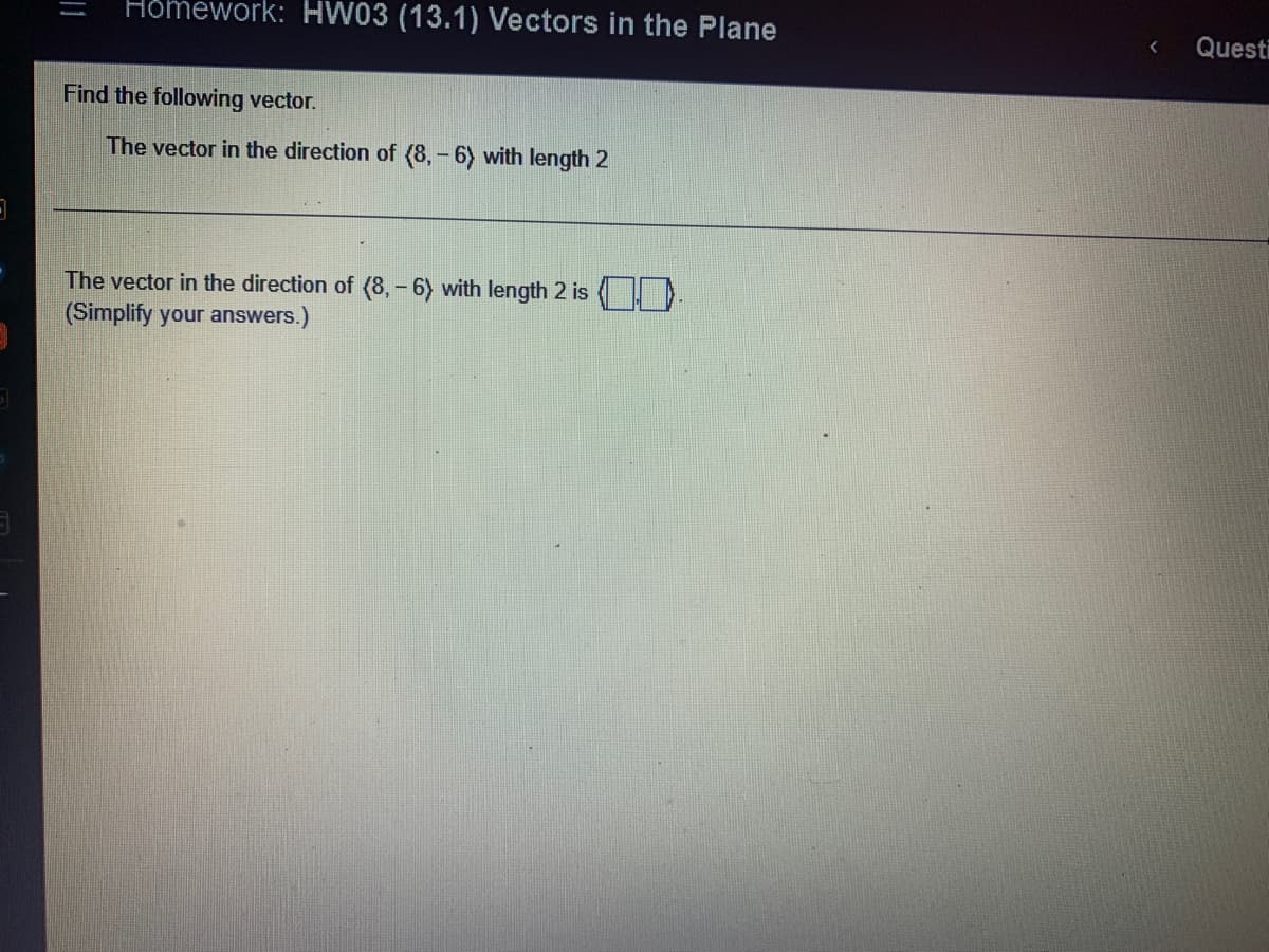 Homework: HW03 (13.1) Vectors in the Plane
Find the following vector.
The vector in the direction of (8,-6) with length 2
The vector in the direction of (8,-6) with length 2 is
(Simplify your answers.)
< Questi