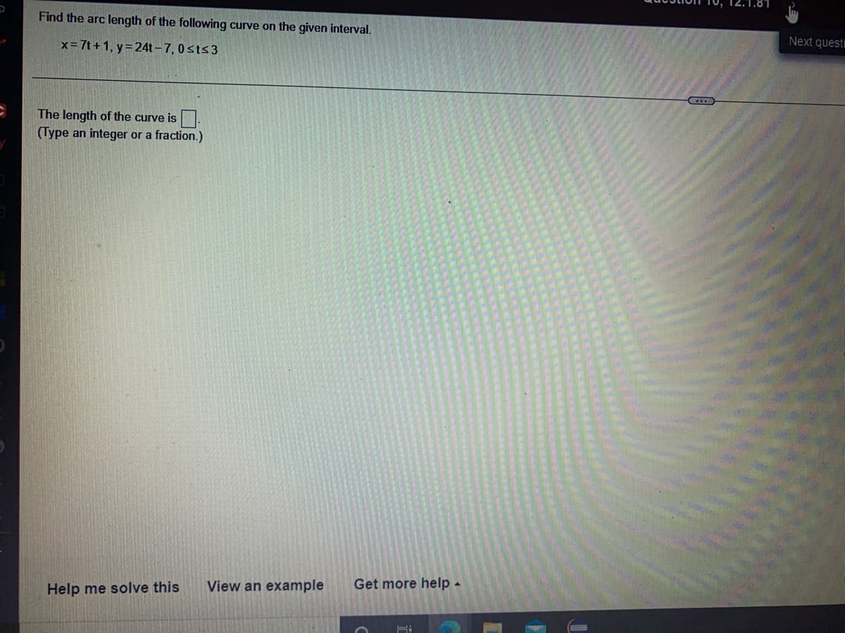 Find the arc length of the following curve on the given interval.
x= 7t+1, y = 24t-7, 0≤t≤3
The length of the curve is
(Type an integer or a fraction.)
Help me solve this
View an example Get more help.
H
Next quest