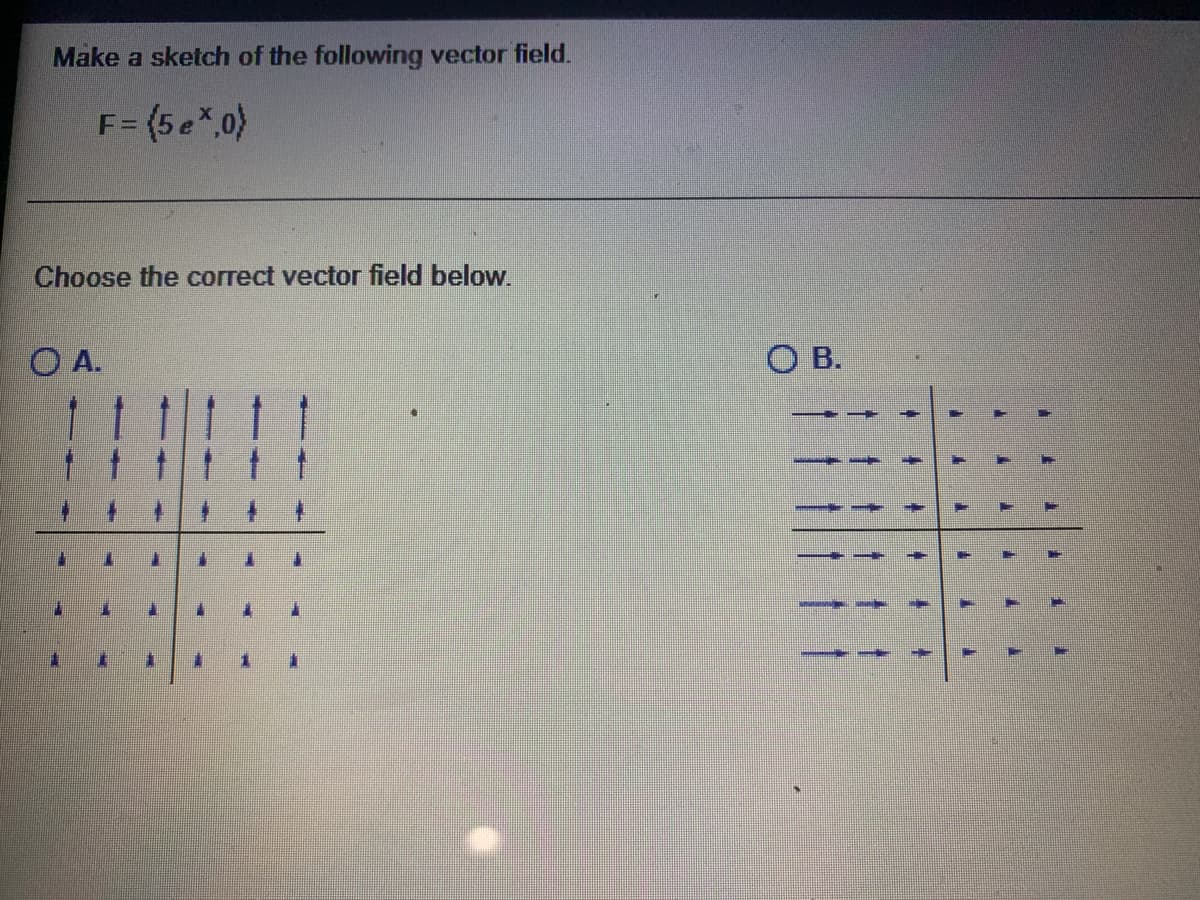 Make a sketch of the following vector field.
F= (5 e*.0)
Choose the correct vector field below.
O A.
O B.
