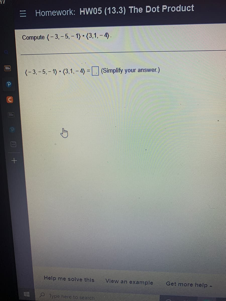 17
Bb
C
= Homework: HW05 (13.3) The Dot Product
Compute (-3,-5, -1)-(3,1,-4).
(-3,-5, -1) (3,1,-4)= (Simplify your answer.)
Help me solve this
Type here to search
View an example
Get more help