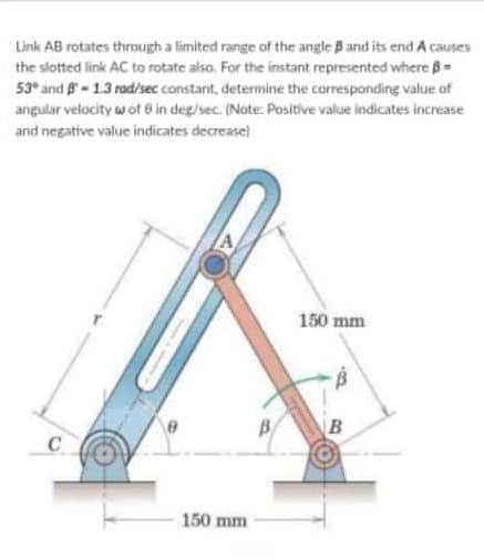 Link AB rotates through a limited range of the angle Band its end A causes
the slotted link AC to rotate also. For the instant represented where B=
53° and B-1.3 rad/sec constant, determine the corresponding value of
angular velocity w of e in deg/sec. INote: Positive value indicates increase
and negative value indicates decrease)
150 mm
B
C
150 mm
