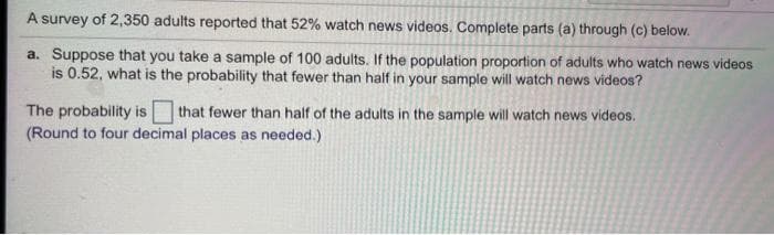 A survey of 2,350 adults reported that 52% watch news videos. Complete parts (a) through (c) below.
a. Suppose that you take a sample of 100 adults. If the population proportion of adults who watch news videos
is 0.52, what is the probability that fewer than half in your sample will watch news videos?
The probability is that fewer than half of the adults in the sample will watch news videos.
(Round to four decimal places as needed.)
