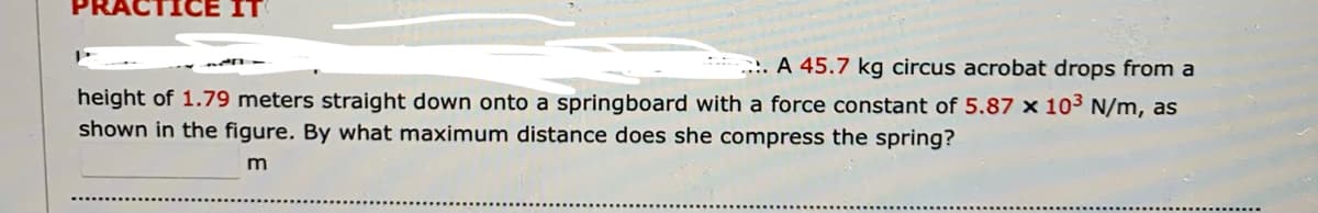 ... A 45.7 kg circus acrobat drops from a
height of 1.79 meters straight down onto a springboard with a force constant of 5.87 x 103 N/m, as
shown in the figure. By what maximum distance does she compress the spring?
