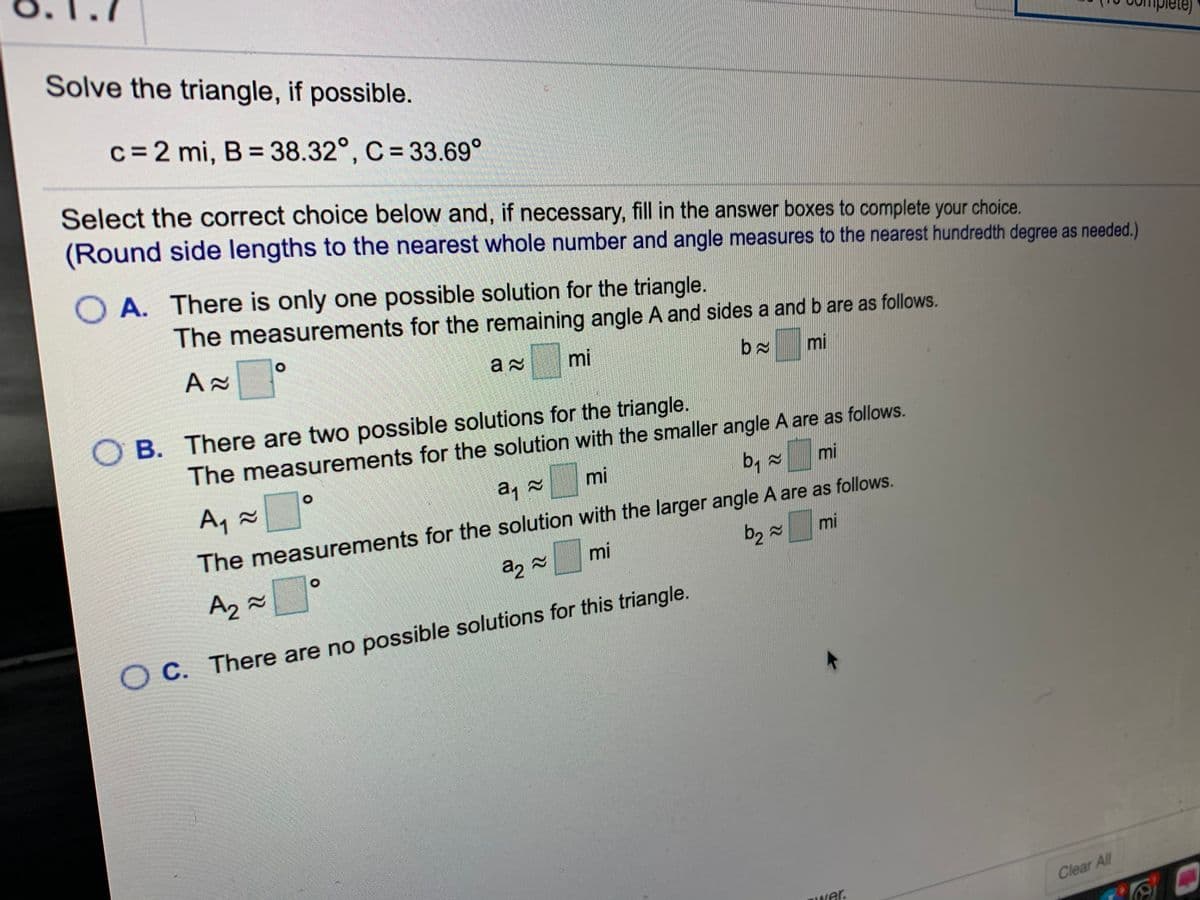 Solve the triangle, if possible.
c=2 mi, B = 38.32°, C = 33.69°
Select the correct choice below and, if necessary, fill in the answer boxes to complete your choice.
(Round side lengths to the nearest whole number and angle measures to the nearest hundredth degree as needed.)
O A. There is only one possible solution for the triangle.
The measurements for the remaining angle A and sides a and b are as follows.
mi
mi
O B. There are two possible solutions for the triangle.
The measurements for the solution with the smaller angle A are as follows.
b, =
mi
mi
22
A, x°
The measurements for the solution with the larger angle A are as follows.
mi
mi
A2
O C. There are no possible solutions for this triangle.
С.
Hwer.
Clear All
