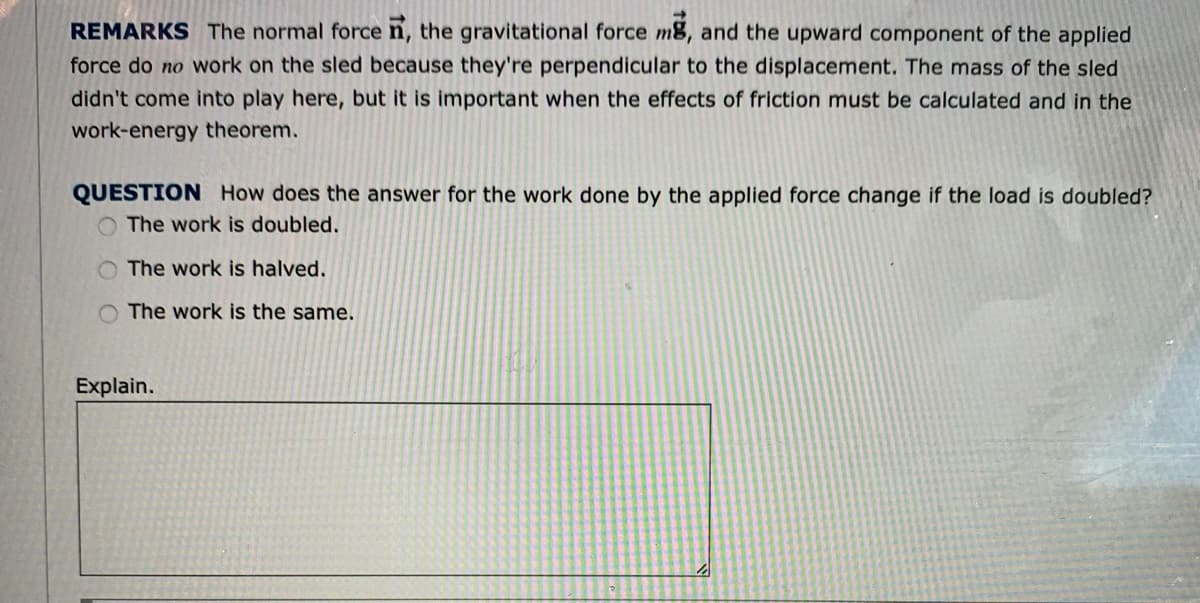 REMARKS The normal force n, the gravitational force m8, and the upward component of the applied
force do no work on the sled because they're perpendicular to the displacement. The mass of the sled
didn't come into play here, but it is important when the effects of friction must be calculated and in the
work-energy theorem.
QUESTION How does the answer for the work done by the applied force change if the load is doubled?
O The work is doubled.
The work is halved.
O The work is the same.
Explain.
