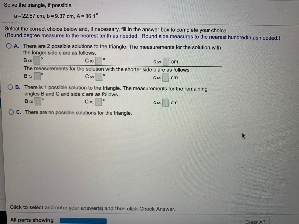 Solve the triangle, if possible.
a = 22.57 cm, b=9.37 cm, A = 36.1°
Select the correct choice below and, if necessary, fill in the answer box to complete your choice.
(Round degree measures to the nearest tenth as needed. Round side measures to the nearest hundredth as needed.)
O A. There are 2 possible solutions to the triangle. The measurements for the solution with
the longer side c are as follows.
B X
cm
The measurements for the solution with the shorter side c are as follows.
B x
cm
O B. There is 1 possible solution to the triangle. The measurements for the remaining
angles B and C and side c are as follows.
B X
cm
O C. There are no possible solutions for the triangle.
Click to select and enter your answer(s) and then click Check Answer.
All parts showing
Clear All
