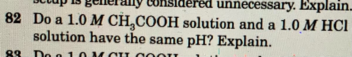 consi
unnecessary. Explain.
82 Do a 1.0 M CH,COOH solution and a 1.0 M HCI
solution have the same pH? Explain.
Do a 1
I CO o
