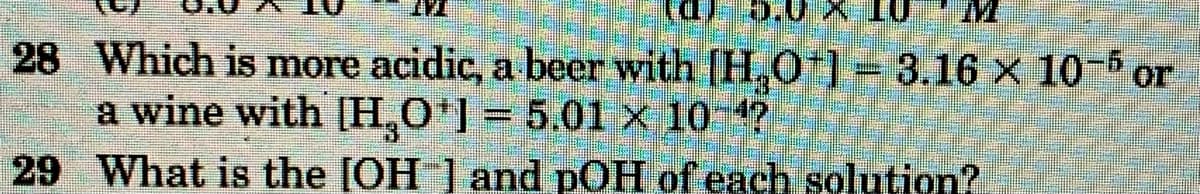 5.0 X 10
28 Which is more acidic, a beer with [H,0*1-3.16 × 10- or
a wine with [H,0*] = 5.01 × 10 4?
29 What is the [OH ] and pOH of each solution?
