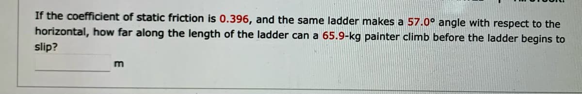 If the coefficient of static friction is 0.396, and the same ladder makes a 57.0° angle with respect to the
horizontal, how far along the length of the ladder can a 65.9-kg painter climb before the ladder begins to
slip?
m
