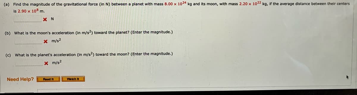 (a) Find the magnitude of the gravitational force (in N) between a planet with mass 8.00 x 1024 kg and its moon, with mass 2.20 x 1022 kg, if the average distance between their centers
is 2.90 x 108 m.
X N
(b) What is the moon's acceleration (in m/s2) toward the planet? (Enter the magnitude.)
X m/s2
(c) What is the planet's acceleration (in m/s2) toward the moon? (Enter the magnitude.)
X m/s2
Need Help?
Read It
Watch It
