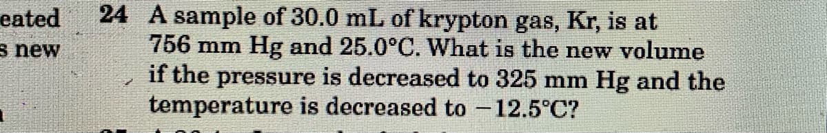 24 A sample of 30.0 mL of krypton gas, Kr, is at
756 mm Hg and 25.0°C. What is the new volume
if the pressure is decreased to 325 mm Hg and the
temperature is decreased to -12.5°C?
eated
s new
