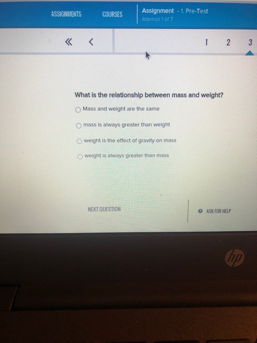 ASSIGNMENTS
« <
COURSES
Assignment - 1. Pre-Test
Attempt 1 of 7
What is the relationship between mass and weight?
Mass and weight are the same
mass is always greater than weight
weight is the effect of gravity on mass
O weight is always greater than mass
NEXT QUESTION
1 2 3
ASK FOR HELP
hp