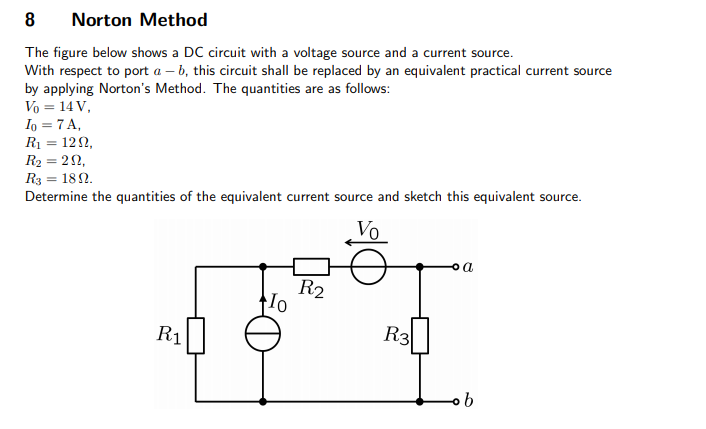 8
Norton Method
The figure below shows a DC circuit with a voltage source and a current source.
With respect to port a – b, this circuit shall be replaced by an equivalent practical current source
by applying Norton's Method. The quantities are as follows:
Vo = 14 V,
Io = 7 A,
R1 = 120,
R2 = 22,
R3 = 182.
Determine the quantities of the equivalent current source and sketch this equivalent source.
Vo
a
R2
R1
R3
