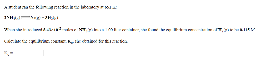 A student ran the following reaction in the laboratory at 651 K:
2NH3(g) N2(g) + 3H2(g)
When she introduced 8.43×102 moles of NH3(g) into a 1.00 liter container, she found the equilibrium concentration of H2(g) to be 0.115 M.
Calculate the equilibrium constant, K, she obtained for this reaction.
Ke =
