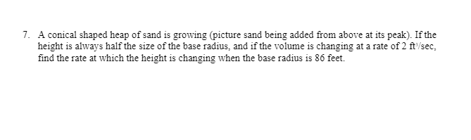 7. A conical shaped heap of sand is growing (picture sand being added from above at its peak). If the
height is always half the size of the base radius, and if the volume is changing at a rate of 2 ft'/sec,
find the rate at which the height is changing when the base radius is 86 feet.
