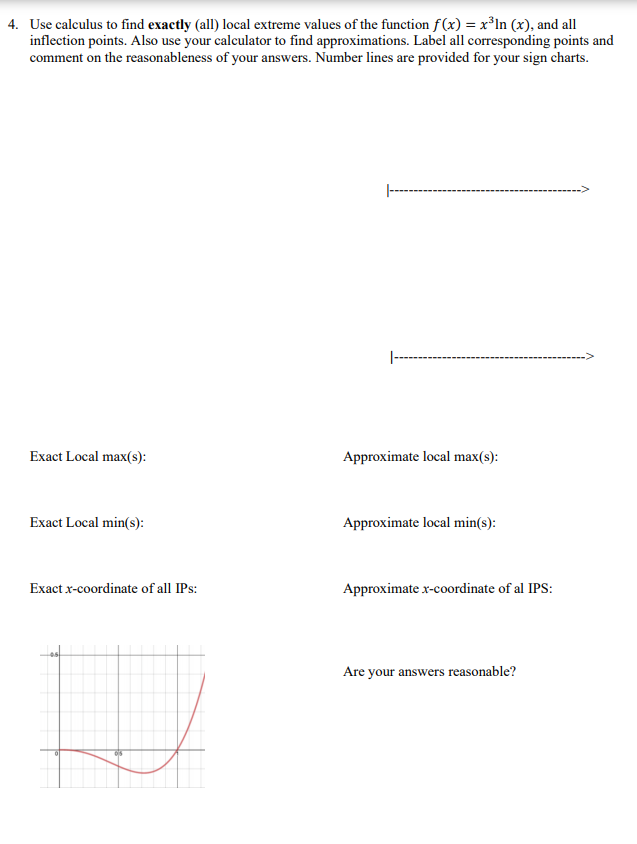 4. Use calculus to find exactly (all) local extreme values of the function f(x) = x³ln (x), and all
inflection points. Also use your calculator to find approximations. Label all corresponding points and
comment on the reasonableness of your answers. Number lines are provided for your sign charts.
|--
Exact Local max(s):
Approximate local max(s):
Exact Local min(s):
Approximate local min(s):
Exact x-coordinate of all IPs:
Approximate x-coordinate of al IPS:
Are your answers reasonable?
