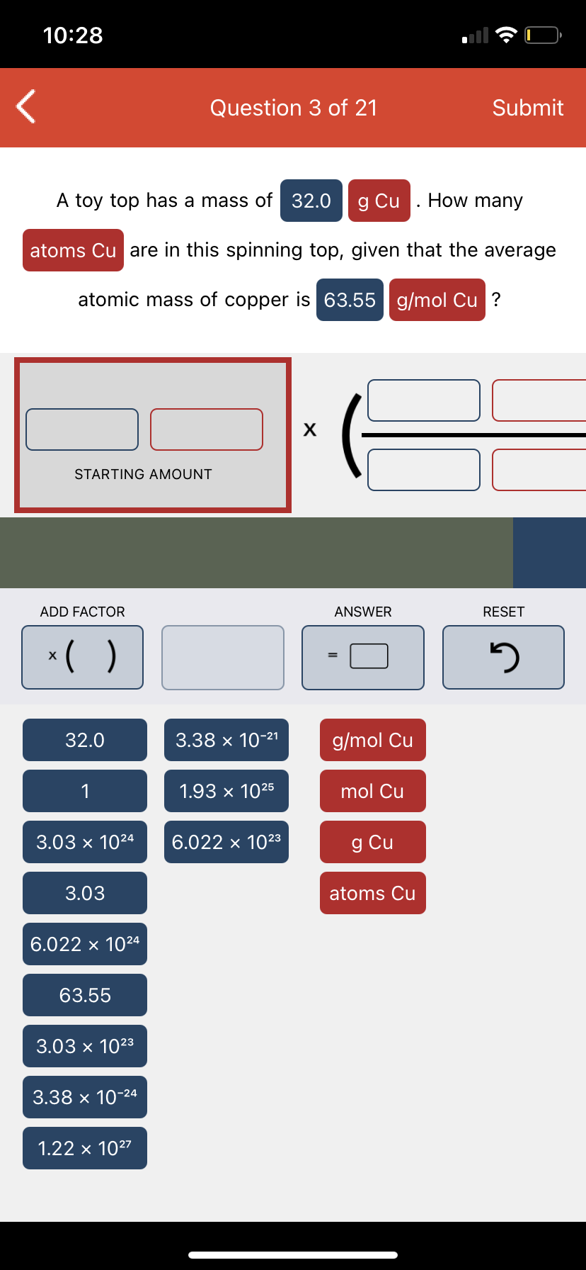 10:28
Question 3 of 21
Submit
A toy top has a mass of 32.0
g Cu . How many
atoms Cu are in this spinning top, given that the average
atomic mass of copper is 63.55 g/mol Cu ?
STARTING AMOUNT
ADD FACTOR
ANSWER
RESET
*( )
32.0
3.38 x 10-21
g/mol Cu
1
1.93 x 1025
mol Cu
3.03 x 1024
6.022 x 1023
g Cu
3.03
atoms Cu
6.022 x 1024
63.55
3.03 x 1023
3.38 x 10-24
1.22 x 1027
