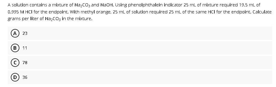 A solution contains a mixture of NaCO3 and NaOH. Using phenolphthalein indicator 25 mL of mixture required 19.5 mL of
0.995 M HCI for the endpoint. With methyl orange, 25 mL of solution required 25 mL of the same HCl for the endpoint. Calculate
grams per liter of NazCO3 in the mixture.
A) 23
B
11
78
(D) 36
