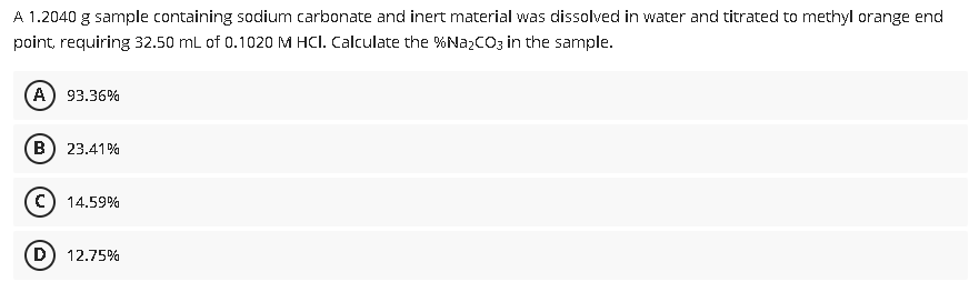 A 1.2040 g sample containing sodium carbonate and inert material was dissolved in water and titrated to methyl orange end
point, requiring 32.50 mL of 0.1020 M HCI. Calculate the %N22CO3 in the sample.
A) 93.36%
B) 23.41%
C) 14.59%
D) 12.75%
