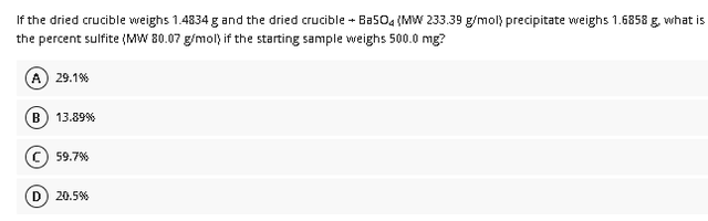 If the dried crucible weighs 1.4834 g and the dried crucible + BasO4 (MW 233.39 g/mol) precipitate weighs 1.6858 g. what is
the percent sulfite (MW 80.07 g/mol) if the starting sample weighs 500.0 mg?
A) 29.1%
B
13.89%
59.7%
D
20.5%
