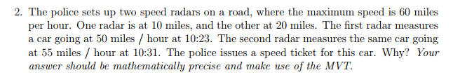 2. The police sets up two speed radars on a road, where the maximum speed is 60 miles
per hour. One radar is at 10 miles, and the other at 20 miles. The first radar measures
a car going at 50 miles / hour at 10:23. The second radar measures the same car going
at 55 miles / hour at 10:31. The police issues a speed ticket for this car. Why? Your
answer should be mathematically precise and make use of the MVT.
