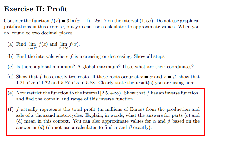 Exercise II: Profit
Consider the function f(x) = 3 ln (x –- 1)–2r+7 on the interval (1, o0). Do not use graphical
justifications in this exercise, but you can use a calculator to approximate values. When you
do, round to two decimal places.
(a) Find lim f(x) and lim f(x).
(b) Find the intervals where f is increasing or decreasing. Show all steps.
(c) Is there a global minimum? A global maximum? If so, what are their coordinates?
(d) Show that f has exactly two roots. If these roots occur at r = a and r = B, show that
1.21 < a < 1.22 and 5.87 < a < 5.88. Clearly state the result(s) you are using here.
(e) Now restrict the function to the interval [2.5, +0). Show that f has an inverse function,
and find the domain and range of this inverse function.
(f) ƒ actually represents the total profit (in millions of Euros) from the production and
sale of x thousand motorcycles. Explain, in words, what the answers for parts (c) and
(d) mean in this context. You can also approximate values for a and 3 based on the
answer in (d) (do not use a calculator to find a and B exactly).
